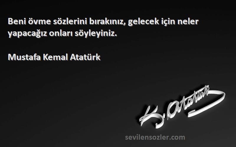 Mustafa Kemal Atatürk Sözleri 
Beni övme sözlerini bırakınız, gelecek için neler yapacağız onları söyleyiniz.
