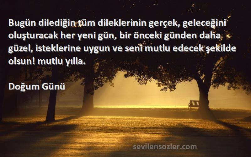 Doğum Günü Sözleri 
Bugün dilediğin tüm dileklerinin gerçek, geleceğini oluşturacak her yeni gün, bir önceki günden daha güzel, isteklerine uygun ve seni mutlu edecek şekilde olsun! mutlu yılla.