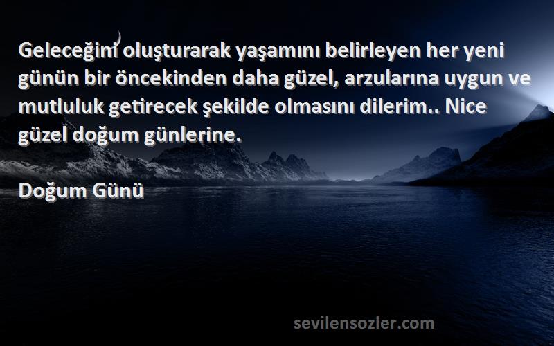 Doğum Günü Sözleri 
Geleceğini oluşturarak yaşamını belirleyen her yeni günün bir öncekinden daha güzel, arzularına uygun ve mutluluk getirecek şekilde olmasını dilerim.. Nice güzel doğum günlerine.