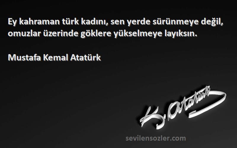 Mustafa Kemal Atatürk - Ey kahraman türk kadını, sen yerde sürünmeye değil, omuzlar üzerinde göklere yükselmeye layıksın.