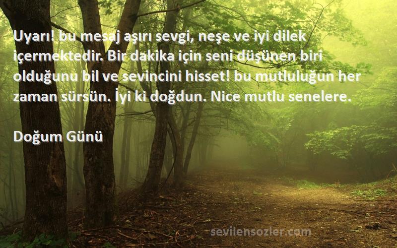 Doğum Günü Sözleri 
Uyarı! bu mesaj aşırı sevgi, neşe ve iyi dilek içermektedir. Bir dakika için seni düşünen biri olduğunu bil ve sevincini hisset! bu mutluluğun her zaman sürsün. İyi ki doğdun. Nice mutlu senelere.