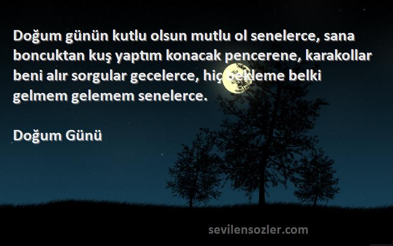 Doğum Günü Sözleri 
Doğum günün kutlu olsun mutlu ol senelerce, sana boncuktan kuş yaptım konacak pencerene, karakollar beni alır sorgular gecelerce, hiç bekleme belki gelmem gelemem senelerce.