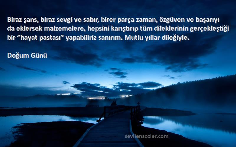 Doğum Günü Sözleri 
Biraz şans, biraz sevgi ve sabır, birer parça zaman, özgüven ve başarıyı da eklersek malzemelere, hepsini karıştırıp tüm dileklerinin gerçekleştiği bir ”hayat pastası” yapabiliriz sanırım. Mutlu yıllar dileğiyle.