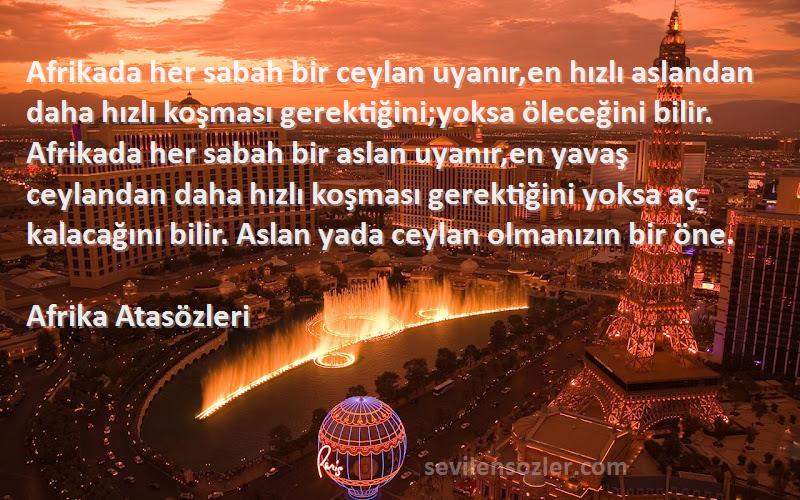 Afrika Atasözleri Sözleri 
Afrikada her sabah bir ceylan uyanır,en hızlı aslandan daha hızlı koşması gerektiğini;yoksa öleceğini bilir. Afrikada her sabah bir aslan uyanır,en yavaş ceylandan daha hızlı koşması gerektiğini yoksa aç kalacağını bilir. Aslan yada ceylan olmanızın bir öne.