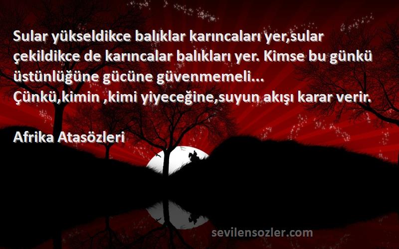 Afrika Atasözleri Sözleri 
Sular yükseldikce balıklar karıncaları yer,sular çekildikce de karıncalar balıkları yer. Kimse bu günkü üstünlüğüne gücüne güvenmemeli... Çünkü,kimin ,kimi yiyeceğine,suyun akışı karar verir.