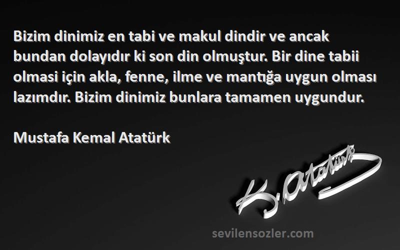Mustafa Kemal Atatürk Sözleri 
Bizim dinimiz en tabi ve makul dindir ve ancak bundan dolayıdır ki son din olmuştur. Bir dine tabii olmasi için akla, fenne, ilme ve mantığa uygun olması lazımdır. Bizim dinimiz bunlara tamamen uygundur.