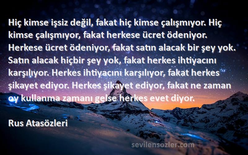 Rus Atasözleri Sözleri 
Hiç kimse işsiz değil, fakat hiç kimse çalışmıyor. Hiç kimse çalışmıyor, fakat herkese ücret ödeniyor. Herkese ücret ödeniyor, fakat satın alacak bir şey yok. Satın alacak hiçbir şey yok, fakat herkes ihtiyacını karşılıyor. Herkes ihtiyacını karşılıyor, fakat herkes şikayet ediyor. Herkes şikayet ediyor, fakat ne zaman oy kullanma zamanı gelse herkes evet diyor.