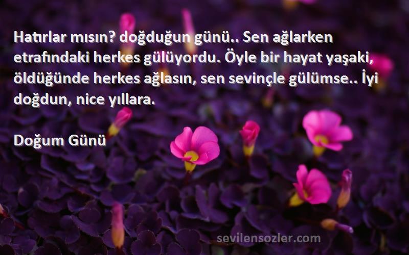 Doğum Günü Sözleri 
Hatırlar mısın? doğduğun günü.. Sen ağlarken etrafındaki herkes gülüyordu. Öyle bir hayat yaşaki, öldüğünde herkes ağlasın, sen sevinçle gülümse.. İyi doğdun, nice yıllara.