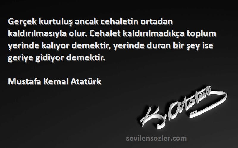 Mustafa Kemal Atatürk Sözleri 
Gerçek kurtuluş ancak cehaletin ortadan kaldırılmasıyla olur. Cehalet kaldırılmadıkça toplum yerinde kalıyor demektir, yerinde duran bir şey ise geriye gidiyor demektir.