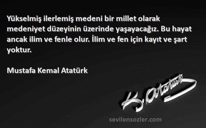 Mustafa Kemal Atatürk Sözleri 
Yükselmiş ilerlemiş medeni bir millet olarak medeniyet düzeyinin üzerinde yaşayacağız. Bu hayat ancak ilim ve fenle olur. İlim ve fen için kayıt ve şart yoktur.