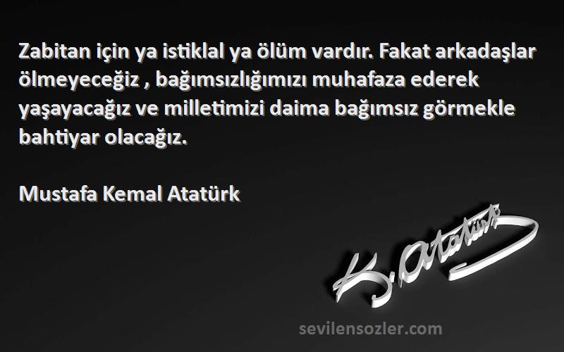 Mustafa Kemal Atatürk Sözleri 
Zabitan için ya istiklal ya ölüm vardır. Fakat arkadaşlar ölmeyeceğiz , bağımsızlığımızı muhafaza ederek yaşayacağız ve milletimizi daima bağımsız görmekle bahtiyar olacağız.