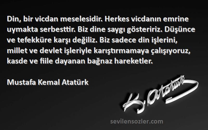 Mustafa Kemal Atatürk Sözleri 
Din, bir vicdan meselesidir. Herkes vicdanın emrine uymakta serbesttir. Biz dine saygı gösteririz. Düşünce ve tefekküre karşı değiliz. Biz sadece din işlerini, millet ve devlet işleriyle karıştırmamaya çalışıyoruz, kasde ve fiile dayanan bağnaz hareketler.