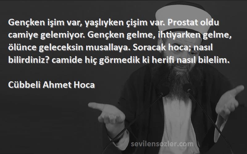 Cübbeli Ahmet Hoca Sözleri 
Gençken işim var, yaşlıyken çişim var. Prostat oldu camiye gelemiyor. Gençken gelme, ihtiyarken gelme, ölünce geleceksin musallaya. Soracak hoca; nasıl bilirdiniz? camide hiç görmedik ki herifi nasıl bilelim.