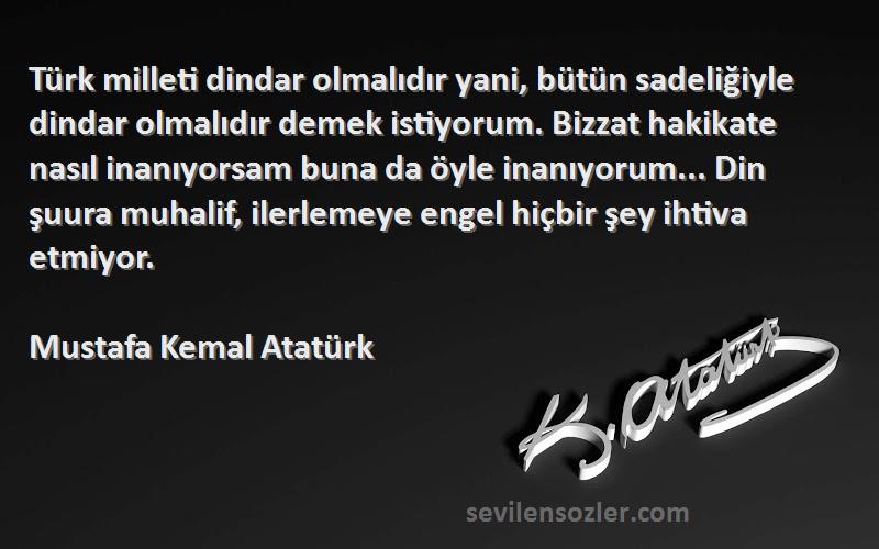 Mustafa Kemal Atatürk Sözleri 
Türk milleti dindar olmalıdır yani, bütün sadeliğiyle dindar olmalıdır demek istiyorum. Bizzat hakikate nasıl inanıyorsam buna da öyle inanıyorum... Din şuura muhalif, ilerlemeye engel hiçbir şey ihtiva etmiyor.