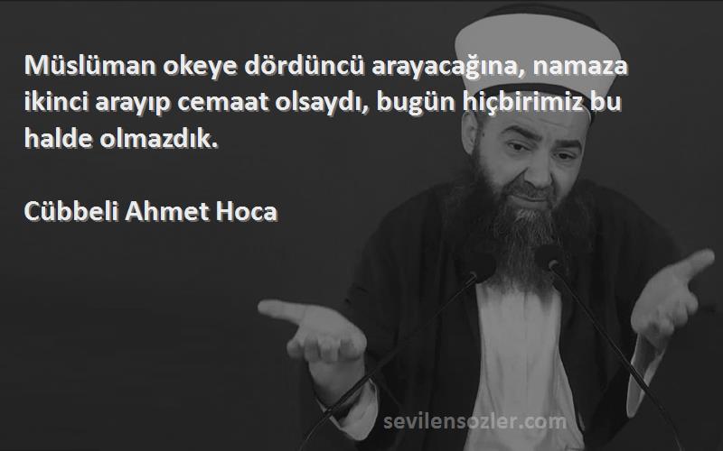 Cübbeli Ahmet Hoca Sözleri 
Müslüman okeye dördüncü arayacağına, namaza ikinci arayıp cemaat olsaydı, bugün hiçbirimiz bu halde olmazdık.