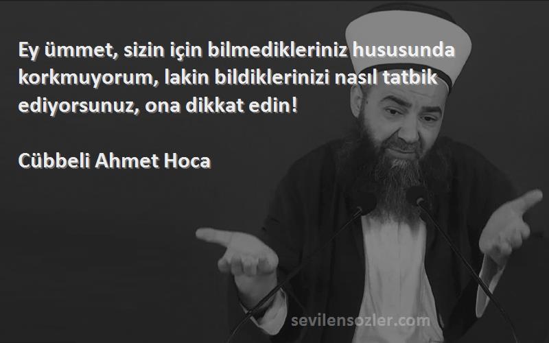 Cübbeli Ahmet Hoca Sözleri 
Ey ümmet, sizin için bilmedikleriniz hususunda korkmuyorum, lakin bildiklerinizi nasıl tatbik ediyorsunuz, ona dikkat edin!