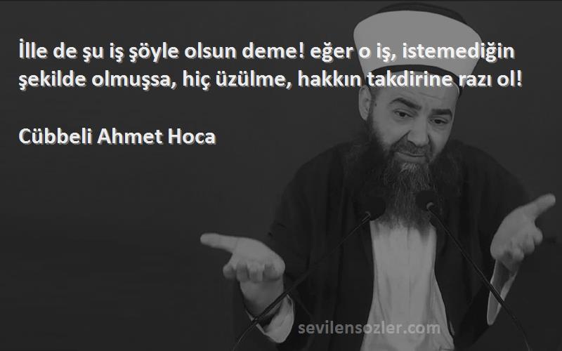 Cübbeli Ahmet Hoca Sözleri 
İlle de şu iş şöyle olsun deme! eğer o iş, istemediğin şekilde olmuşsa, hiç üzülme, hakkın takdirine razı ol!