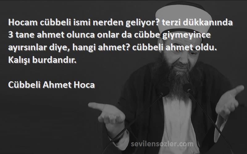 Cübbeli Ahmet Hoca Sözleri 
Hocam cübbeli ismi nerden geliyor? terzi dükkanında 3 tane ahmet olunca onlar da cübbe giymeyince ayırsınlar diye, hangi ahmet? cübbeli ahmet oldu. Kalışı burdandır.