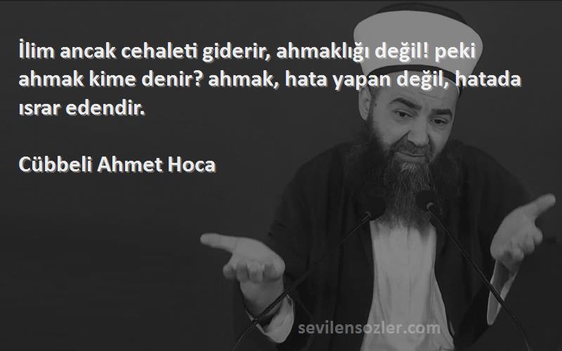 Cübbeli Ahmet Hoca Sözleri 
İlim ancak cehaleti giderir, ahmaklığı değil! peki ahmak kime denir? ahmak, hata yapan değil, hatada ısrar edendir.