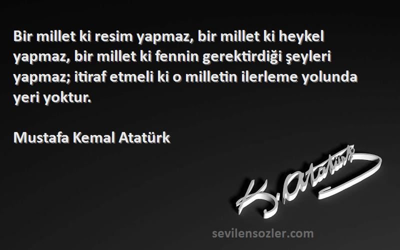 Mustafa Kemal Atatürk Sözleri 
Bir millet ki resim yapmaz, bir millet ki heykel yapmaz, bir millet ki fennin gerektirdiği şeyleri yapmaz; itiraf etmeli ki o milletin ilerleme yolunda yeri yoktur.
