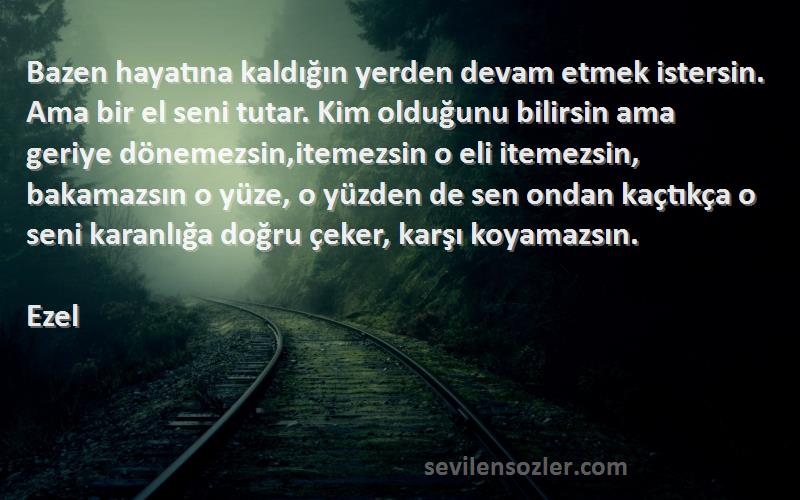 Ezel Sözleri 
Bazen hayatına kaldığın yerden devam etmek istersin. Ama bir el seni tutar. Kim olduğunu bilirsin ama geriye dönemezsin,itemezsin o eli itemezsin, bakamazsın o yüze, o yüzden de sen ondan kaçtıkça o seni karanlığa doğru çeker, karşı koyamazsın.