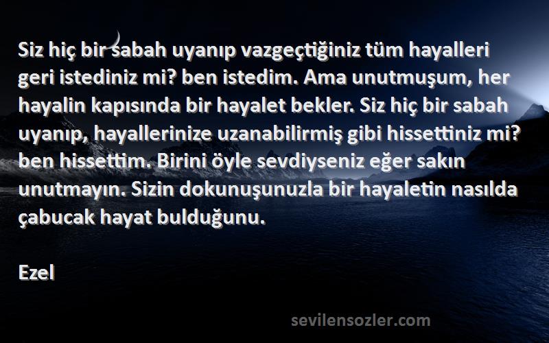 Ezel Sözleri 
Siz hiç bir sabah uyanıp vazgeçtiğiniz tüm hayalleri geri istediniz mi? ben istedim. Ama unutmuşum, her hayalin kapısında bir hayalet bekler. Siz hiç bir sabah uyanıp, hayallerinize uzanabilirmiş gibi hissettiniz mi? ben hissettim. Birini öyle sevdiyseniz eğer sakın unutmayın. Sizin dokunuşunuzla bir hayaletin nasılda çabucak hayat bulduğunu.