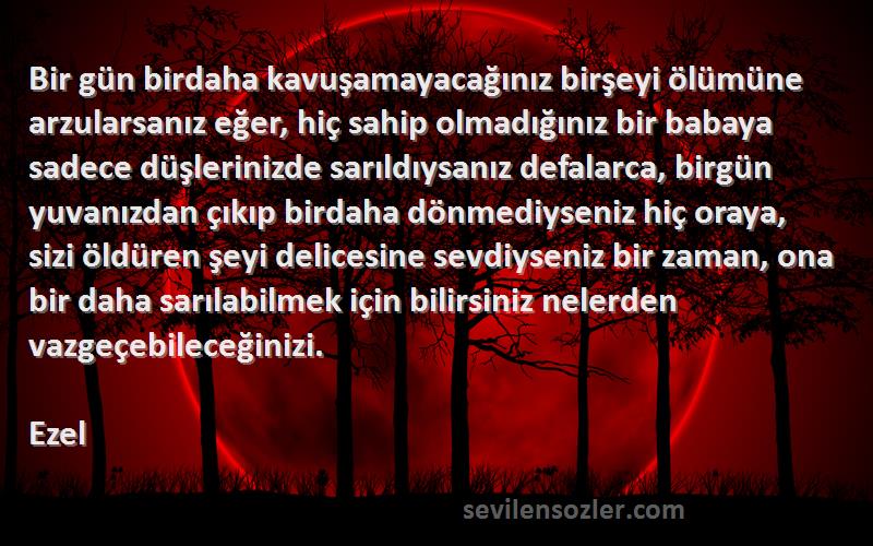 Ezel Sözleri 
Bir gün birdaha kavuşamayacağınız birşeyi ölümüne arzularsanız eğer, hiç sahip olmadığınız bir babaya sadece düşlerinizde sarıldıysanız defalarca, birgün yuvanızdan çıkıp birdaha dönmediyseniz hiç oraya, sizi öldüren şeyi delicesine sevdiyseniz bir zaman, ona bir daha sarılabilmek için bilirsiniz nelerden vazgeçebileceğinizi.