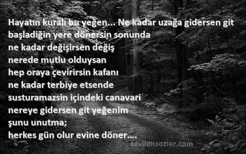 Ezel Sözleri 
Hayatın kuralı bu yeğen... Ne kadar uzağa gidersen git
başladiğin yere dönersin sonunda
ne kadar değişirsen değiş
nerede mutlu olduysan
hep oraya çevirirsin kafanı
ne kadar terbiye etsende
susturamazsin içindeki canavari
nereye gidersen git yeğenim
şunu unutma;
herkes gün olur evine döner….