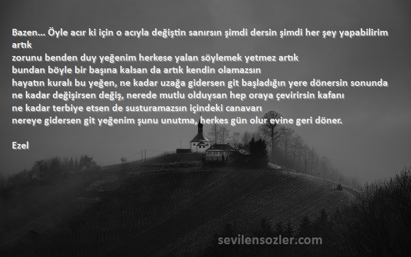 Ezel Sözleri 
Bazen... Öyle acır ki için o acıyla değiştin sanırsın şimdi dersin şimdi her şey yapabilirim artık
zorunu benden duy yeğenim herkese yalan söylemek yetmez artık
bundan böyle bir başına kalsan da artık kendin olamazsın
hayatın kuralı bu yeğen, ne kadar uzağa gidersen git başladığın yere dönersin sonunda
ne kadar değişirsen değiş, nerede mutlu olduysan hep oraya çevirirsin kafanı
ne kadar terbiye etsen de susturamazsın içindeki canavarı
nereye gidersen git yeğenim şunu unutma, herkes gün olur evine geri döner.