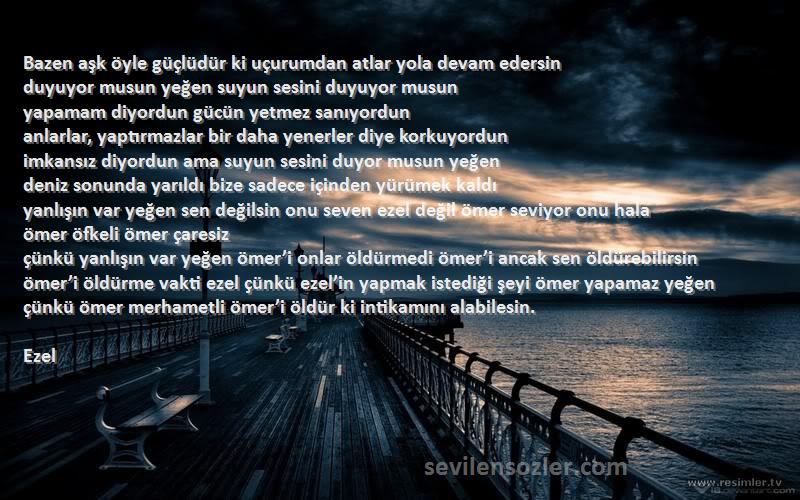 Ezel Sözleri 
Bazen aşk öyle güçlüdür ki uçurumdan atlar yola devam edersin
duyuyor musun yeğen suyun sesini duyuyor musun
yapamam diyordun gücün yetmez sanıyordun
anlarlar, yaptırmazlar bir daha yenerler diye korkuyordun
imkansız diyordun ama suyun sesini duyor musun yeğen
deniz sonunda yarıldı bize sadece içinden yürümek kaldı
yanlışın var yeğen sen değilsin onu seven ezel değil ömer seviyor onu hala
ömer öfkeli ömer çaresiz
çünkü yanlışın var yeğen ömer’i onlar öldürmedi ömer’i ancak sen öldürebilirsin
ömer’i öldürme vakti ezel çünkü ezel’in yapmak istediği şeyi ömer yapamaz yeğen
çünkü ömer merhametli ömer’i öldür ki intikamını alabilesin.