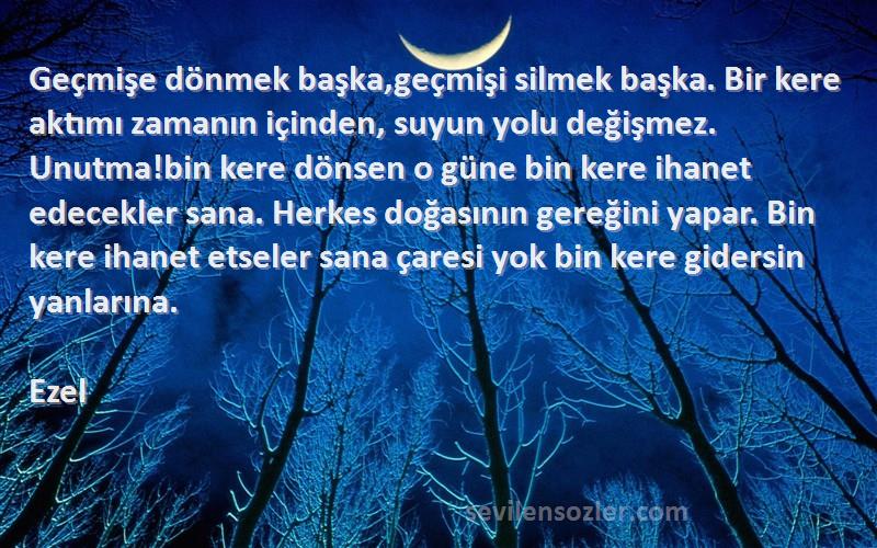 Ezel Sözleri 
Geçmişe dönmek başka,geçmişi silmek başka. Bir kere aktımı zamanın içinden, suyun yolu değişmez. Unutma!bin kere dönsen o güne bin kere ihanet edecekler sana. Herkes doğasının gereğini yapar. Bin kere ihanet etseler sana çaresi yok bin kere gidersin yanlarına.