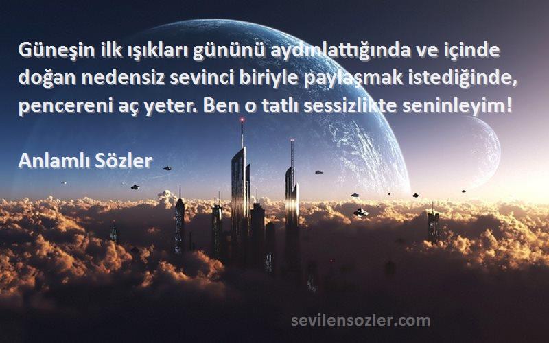 Anlamlı Sözler Sözleri 
Güneşin ilk ışıkları gününü aydınlattığında ve içinde doğan nedensiz sevinci biriyle paylaşmak istediğinde, pencereni aç yeter. Ben o tatlı sessizlikte seninleyim!