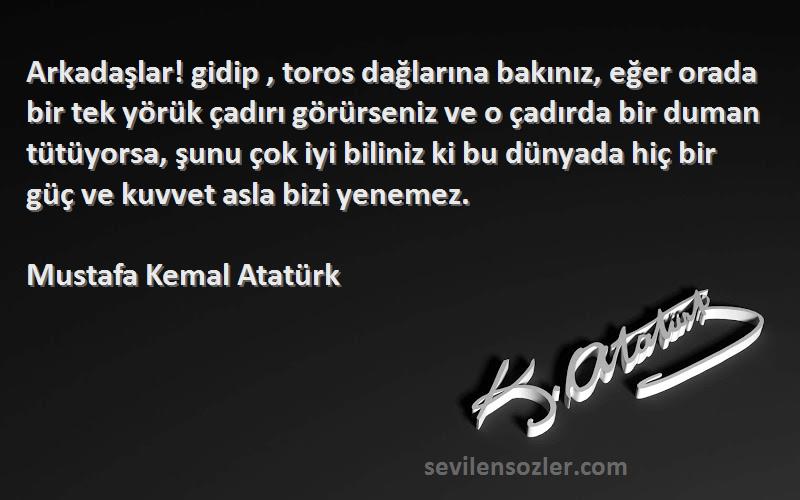 Mustafa Kemal Atatürk Sözleri 
Arkadaşlar! gidip , toros dağlarına bakınız, eğer orada bir tek yörük çadırı görürseniz ve o çadırda bir duman tütüyorsa, şunu çok iyi biliniz ki bu dünyada hiç bir güç ve kuvvet asla bizi yenemez.