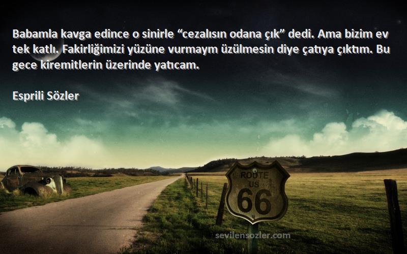 Esprili Sözler Sözleri 
Babamla kavga edince o sinirle “cezalısın odana çık” dedi. Ama bizim ev tek katlı. Fakirliğimizi yüzüne vurmaym üzülmesin diye çatıya çıktım. Bu gece kiremitlerin üzerinde yatıcam.