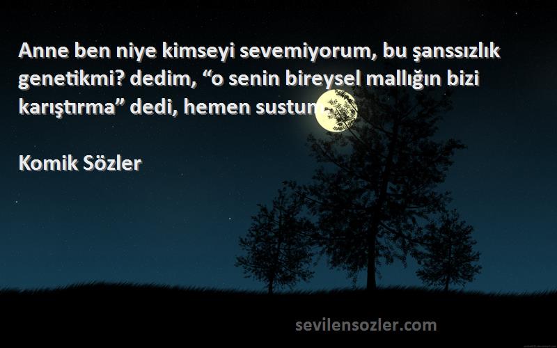 Komik Sözler Sözleri 
Anne ben niye kimseyi sevemiyorum, bu şanssızlık genetikmi? dedim, “o senin bireysel mallığın bizi karıştırma” dedi, hemen sustum.