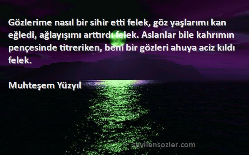 Muhteşem Yüzyıl Sözleri 
Gözlerime nasıl bir sihir etti felek, göz yaşlarımı kan eğledi, ağlayışımı arttırdı felek. Aslanlar bile kahrımın pençesinde titreriken, beni bir gözleri ahuya aciz kıldı felek.