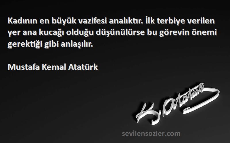 Mustafa Kemal Atatürk Sözleri 
Kadının en büyük vazifesi analıktır. İlk terbiye verilen yer ana kucağı olduğu düşünülürse bu görevin önemi gerektiği gibi anlaşılır.