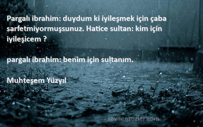 Muhteşem Yüzyıl Sözleri 
Pargalı ibrahim: duydum ki iyileşmek için çaba sarfetmiyormuşsunuz. Hatice sultan: kim için iyileşicem ?

pargalı ibrahim: benim için sultanım.