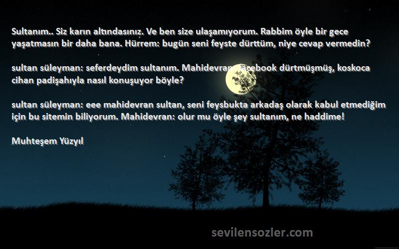 Muhteşem Yüzyıl Sözleri 
Sultanım.. Siz karın altındasınız. Ve ben size ulaşamıyorum. Rabbim öyle bir gece yaşatmasın bir daha bana. Hürrem: bugün seni feyste dürttüm, niye cevap vermedin?

sultan süleyman: seferdeydim sultanım. Mahidevran: facebook dürtmüşmüş, koskoca cihan padişahıyla nasıl konuşuyor böyle?

sultan süleyman: eee mahidevran sultan, seni feysbukta arkadaş olarak kabul etmediğim için bu sitemin biliyorum. Mahidevran: olur mu öyle şey sultanım, ne haddime!