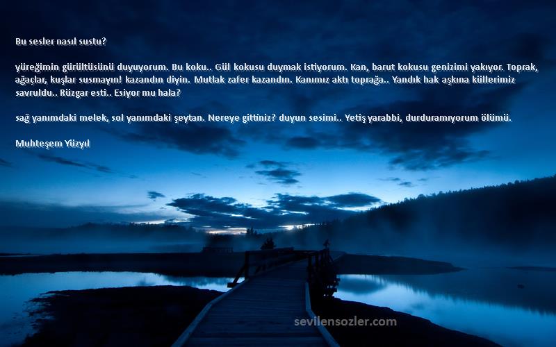 Muhteşem Yüzyıl Sözleri 
Bu sesler nasıl sustu?

yüreğimin gürültüsünü duyuyorum. Bu koku.. Gül kokusu duymak istiyorum. Kan, barut kokusu genizimi yakıyor. Toprak, ağaçlar, kuşlar susmayın! kazandın diyin. Mutlak zafer kazandın. Kanımız aktı toprağa.. Yandık hak aşkına küllerimiz savruldu.. Rüzgar esti.. Esiyor mu hala?

sağ yanımdaki melek, sol yanımdaki şeytan. Nereye gittiniz? duyun sesimi.. Yetiş yarabbi, durduramıyorum ölümü.