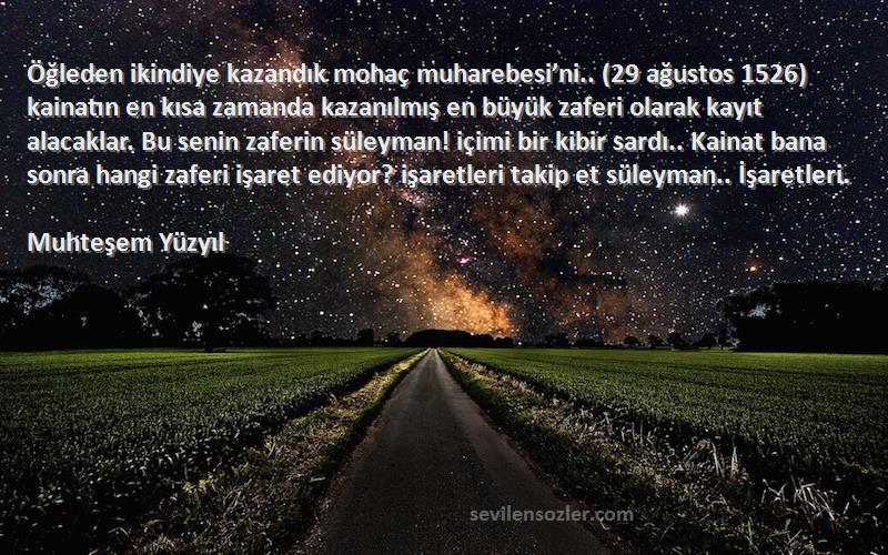 Muhteşem Yüzyıl Sözleri 
Öğleden ikindiye kazandık mohaç muharebesi’ni.. (29 ağustos 1526) kainatın en kısa zamanda kazanılmış en büyük zaferi olarak kayıt alacaklar. Bu senin zaferin süleyman! içimi bir kibir sardı.. Kainat bana sonra hangi zaferi işaret ediyor? işaretleri takip et süleyman.. İşaretleri.