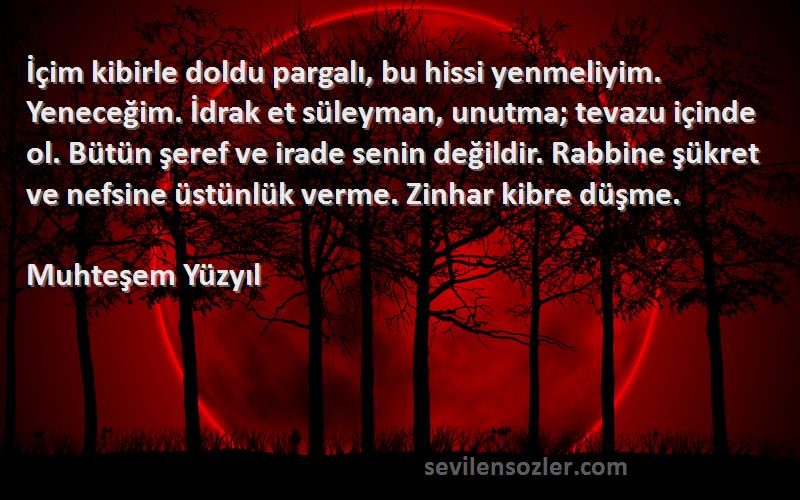 Muhteşem Yüzyıl Sözleri 
İçim kibirle doldu pargalı, bu hissi yenmeliyim. Yeneceğim. İdrak et süleyman, unutma; tevazu içinde ol. Bütün şeref ve irade senin değildir. Rabbine şükret ve nefsine üstünlük verme. Zinhar kibre düşme.