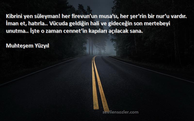 Muhteşem Yüzyıl Sözleri 
Kibrini yen süleyman! her firevun’un musa’sı, her şer’rin bir nur’u vardır. İman et, hatırla.. Vücuda geldiğin hali ve gideceğin son mertebeyi unutma.. İşte o zaman cennet’in kapıları açılacak sana.