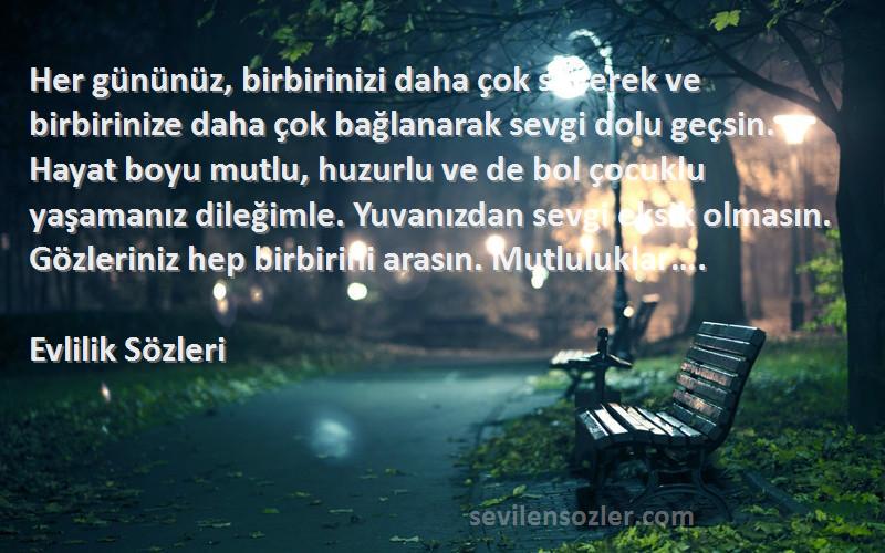 Evlilik  Sözleri 
Her gününüz, birbirinizi daha çok severek ve birbirinize daha çok bağlanarak sevgi dolu geçsin. Hayat boyu mutlu, huzurlu ve de bol çocuklu yaşamanız dileğimle. Yuvanızdan sevgi eksik olmasın. Gözleriniz hep birbirini arasın. Mutluluklar….