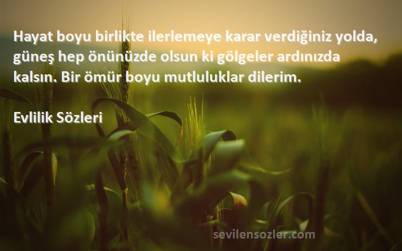 Evlilik  Sözleri 
Hayat boyu birlikte ilerlemeye karar verdiğiniz yolda, güneş hep önünüzde olsun ki gölgeler ardınızda kalsın. Bir ömür boyu mutluluklar dilerim.