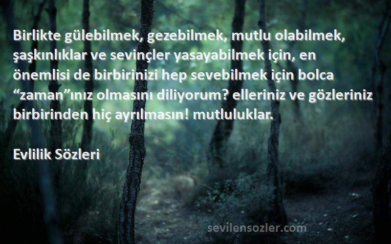 Evlilik  Sözleri 
Birlikte gülebilmek, gezebilmek, mutlu olabilmek, şaşkınlıklar ve sevinçler yasayabilmek için, en önemlisi de birbirinizi hep sevebilmek için bolca “zaman”ınız olmasını diliyorum? elleriniz ve gözleriniz birbirinden hiç ayrılmasın! mutluluklar.