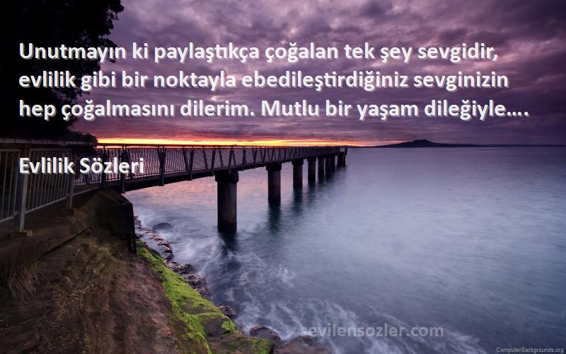 Evlilik  Sözleri 
Unutmayın ki paylaştıkça çoğalan tek şey sevgidir, evlilik gibi bir noktayla ebedileştirdiğiniz sevginizin hep çoğalmasını dilerim. Mutlu bir yaşam dileğiyle….