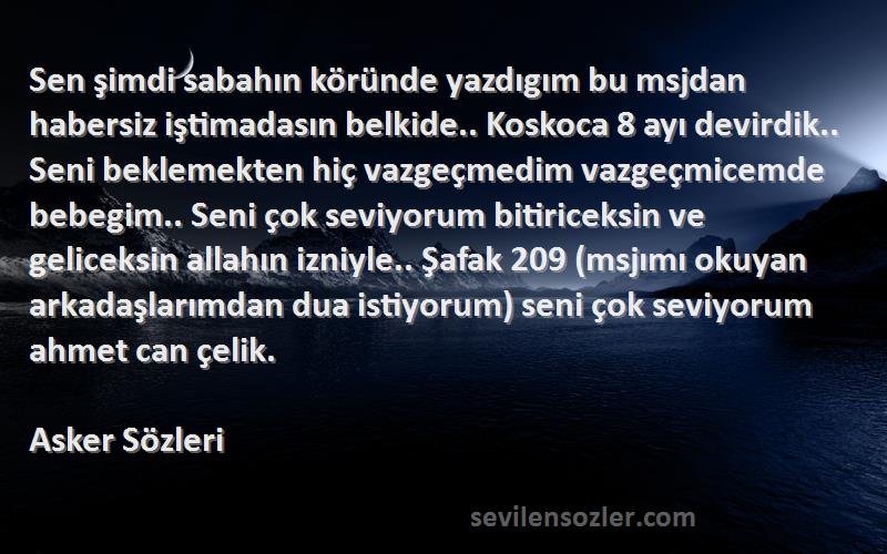 Asker  Sözleri 
Sen şimdi sabahın köründe yazdıgım bu msjdan habersiz iştimadasın belkide.. Koskoca 8 ayı devirdik.. Seni beklemekten hiç vazgeçmedim vazgeçmicemde bebegim.. Seni çok seviyorum bitiriceksin ve geliceksin allahın izniyle.. Şafak 209 (msjımı okuyan arkadaşlarımdan dua istiyorum) seni çok seviyorum ahmet can çelik.