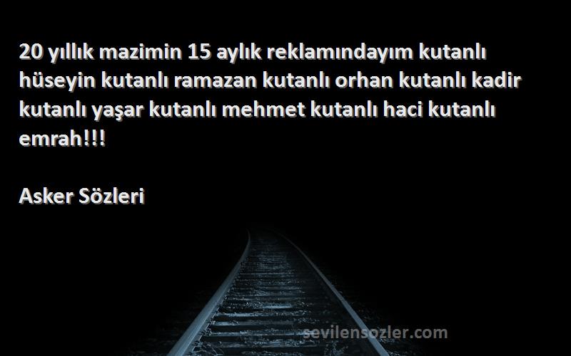 Asker  Sözleri 
20 yıllık mazimin 15 aylık reklamındayım kutanlı hüseyin kutanlı ramazan kutanlı orhan kutanlı kadir kutanlı yaşar kutanlı mehmet kutanlı haci kutanlı emrah!!!