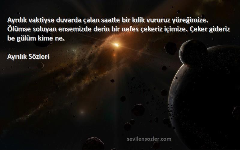 Ayrılık  Sözleri 
Ayrılık vaktiyse duvarda çalan saatte bir kılik vururuz yüreğimize. Ölümse soluyan ensemizde derin bir nefes çekeriz içimize. Çeker gideriz be gülüm kime ne.